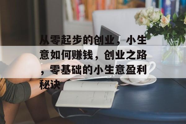 从零起步的创业,小生意如何赚钱,创业之路,零基础的小生意盈利秘诀 从零起步的创业,小生意如何赚钱,创业之路,零基础的小生意盈利秘诀