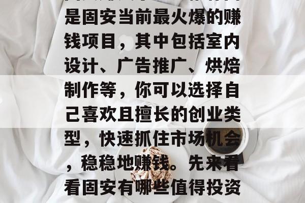 固安赚钱小生意推荐网是固安当前最火爆的赚钱项目,其中包括室内设计、广告推广、烘焙制作等,你可以选择自己喜欢且擅长的创业类型,快速抓住市场机会,稳稳地赚钱。先来看看固安有哪些值得投资的好项目。 固安赚钱小生意推荐网是固安当前最火爆的赚钱项目,其中包括室内设计、广告推广、烘焙制作等,你可以选择自己喜欢且擅长的创业类型,快速抓住市场机会,稳稳地赚钱。先来看看固安有哪些值得投资的好项目。