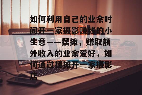 如何利用自己的业余时间开一家摄影赚钱的小生意——摆摊,赚取额外收入的业余爱好,如何通过摆摊开一家摄影店 如何利用自己的业余时间开一家摄影赚钱的小生意——摆摊,赚取额外收入的业余爱好,如何通过摆摊开一家摄影店
