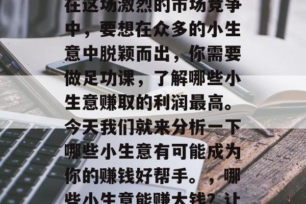 哪种小生意赚钱最快?在这场激烈的市场竞争中,要想在众多的小生意中脱颖而出,你需要做足功课,了解哪些小生意赚取的利润最高。今天我们就来分析一下哪些小生意有可能成为你的赚钱好帮手。,哪些小生意能赚大钱?让你轻松实现创业梦想 哪种小生意赚钱最快?在这场激烈的市场竞争中,要想在众多的小生意中脱颖而出,你需要做足功课,了解哪些小生意赚取的利润最高。今天我们就来分析一下哪些小生意有可能成为你的赚钱好帮手。,哪些小生意能赚大钱?让你轻松实现创业梦想
