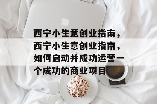 西宁小生意创业指南,西宁小生意创业指南,如何启动并成功运营一个成功的商业项目 西宁小生意创业指南,西宁小生意创业指南,如何启动并成功运营一个成功的商业项目