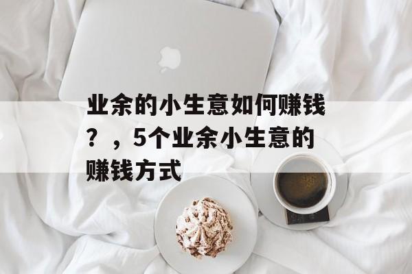 业余的小生意如何赚钱?,5个业余小生意的赚钱方式 业余的小生意如何赚钱?,5个业余小生意的赚钱方式