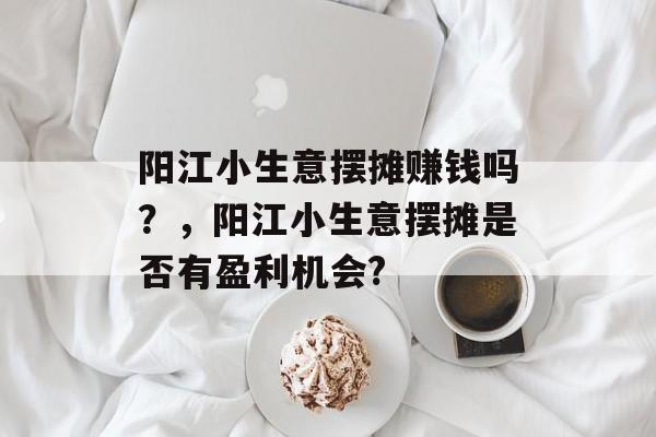 阳江小生意摆摊赚钱吗?,阳江小生意摆摊是否有盈利机会? 阳江小生意摆摊赚钱吗?,阳江小生意摆摊是否有盈利机会?