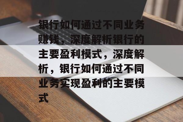 银行如何通过不同业务赚钱,深度解析银行的主要盈利模式,深度解析,银行如何通过不同业务实现盈利的主要模式 银行如何通过不同业务赚钱,深度解析银行的主要盈利模式,深度解析,银行如何通过不同业务实现盈利的主要模式