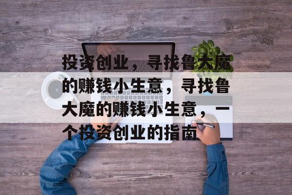 投资创业,寻找鲁大魔的赚钱小生意,寻找鲁大魔的赚钱小生意,一个投资创业的指南 投资创业,寻找鲁大魔的赚钱小生意,寻找鲁大魔的赚钱小生意,一个投资创业的指南