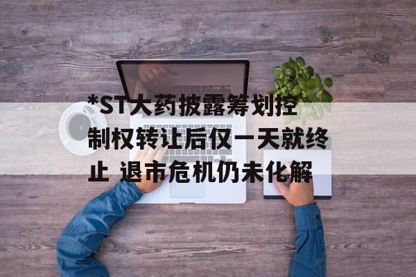 *ST大药披露筹划控制权转让后仅一天就终止 退市危机仍未化解