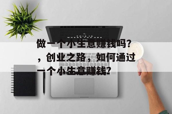 做一个小生意赚钱吗?,创业之路,如何通过一个小生意赚钱? 做一个小生意赚钱吗?,创业之路,如何通过一个小生意赚钱?