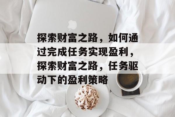 探索财富之路,如何通过完成任务实现盈利,探索财富之路,任务驱动下的盈利策略 探索财富之路,如何通过完成任务实现盈利,探索财富之路,任务驱动下的盈利策略