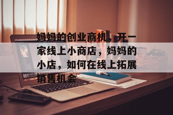 妈妈的创业商机,开一家线上小商店,妈妈的小店,如何在线上拓展销售机会 妈妈的创业商机,开一家线上小商店,妈妈的小店,如何在线上拓展销售机会