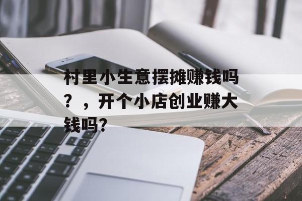 村里小生意摆摊赚钱吗？，开个小店创业赚大钱吗？