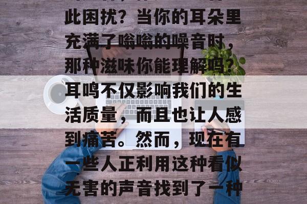 耳鸣声音,一份独特的小生意!当你听到耳鸣的声音,你是否也曾为此困扰?当你的耳朵里充满了嗡嗡的噪音时,那种滋味你能理解吗?耳鸣不仅影响我们的生活质量,而且也让人感到痛苦。然而,现在有一些人正利用这种看似无害的声音找到了一种独特的小生意。,解决耳鸣难题,新兴商机!倾听你的嗡嗡声 耳鸣声音,一份独特的小生意!当你听到耳鸣的声音,你是否也曾为此困扰?当你的耳朵里充满了嗡嗡的噪音时,那种滋味你能理解吗?耳鸣不仅影响我们的生活质量,而且也让人感到痛苦。然而,现在有一些人正利用这种看似无害的声音找到了一种独特的小生意。,解决耳鸣难题,新兴商机!倾听你的嗡嗡声