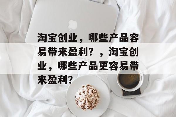 淘宝创业,哪些产品容易带来盈利?,淘宝创业,哪些产品更容易带来盈利? 淘宝创业,哪些产品容易带来盈利?,淘宝创业,哪些产品更容易带来盈利?