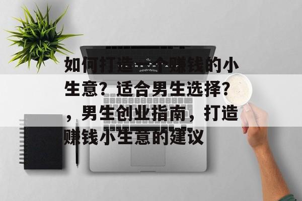 如何打造一个赚钱的小生意?适合男生选择?,男生创业指南,打造赚钱小生意的建议 如何打造一个赚钱的小生意?适合男生选择?,男生创业指南,打造赚钱小生意的建议