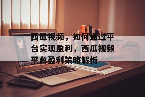 西瓜视频,如何通过平台实现盈利,西瓜视频平台盈利策略解析 西瓜视频,如何通过平台实现盈利,西瓜视频平台盈利策略解析