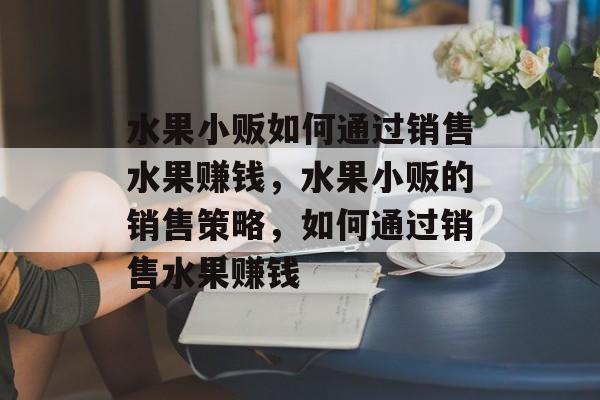 水果小贩如何通过销售水果赚钱，水果小贩的销售策略，如何通过销售水果赚钱