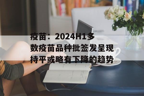 疫苗:2024H1多数疫苗品种批签发呈现持平或略有下降的趋势 疫苗:2024H1多数疫苗品种批签发呈现持平或略有下降的趋势