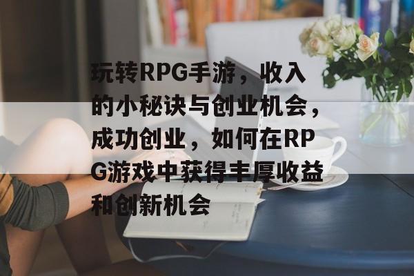玩转RPG手游,收入的小秘诀与创业机会,成功创业,如何在RPG游戏中获得丰厚收益和创新机会 玩转RPG手游,收入的小秘诀与创业机会,成功创业,如何在RPG游戏中获得丰厚收益和创新机会