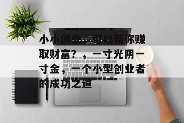 小小创业,可以帮你赚取财富?,一寸光阴一寸金,一个小型创业者的成功之道 小小创业,可以帮你赚取财富?,一寸光阴一寸金,一个小型创业者的成功之道
