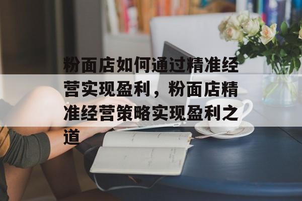 粉面店如何通过精准经营实现盈利,粉面店精准经营策略实现盈利之道 粉面店如何通过精准经营实现盈利,粉面店精准经营策略实现盈利之道