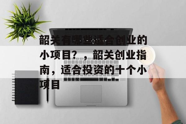 韶关有哪些适合创业的小项目?,韶关创业指南,适合投资的十个小项目 韶关有哪些适合创业的小项目?,韶关创业指南,适合投资的十个小项目