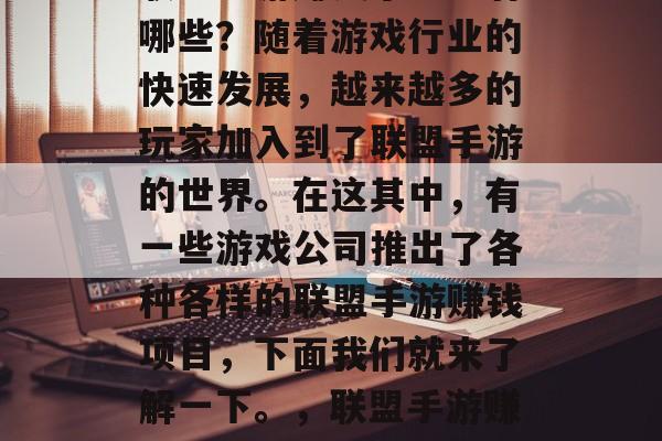 联盟手游赚钱小生意有哪些?随着游戏行业的快速发展,越来越多的玩家加入到了联盟手游的世界。在这其中,有一些游戏公司推出了各种各样的联盟手游赚钱项目,下面我们就来了解一下。,联盟手游赚钱的热门项目分析 联盟手游赚钱小生意有哪些?随着游戏行业的快速发展,越来越多的玩家加入到了联盟手游的世界。在这其中,有一些游戏公司推出了各种各样的联盟手游赚钱项目,下面我们就来了解一下。,联盟手游赚钱的热门项目分析