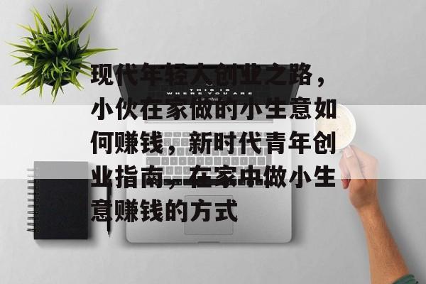现代年轻人创业之路,小伙在家做的小生意如何赚钱,新时代青年创业指南,在家中做小生意赚钱的方式 现代年轻人创业之路,小伙在家做的小生意如何赚钱,新时代青年创业指南,在家中做小生意赚钱的方式