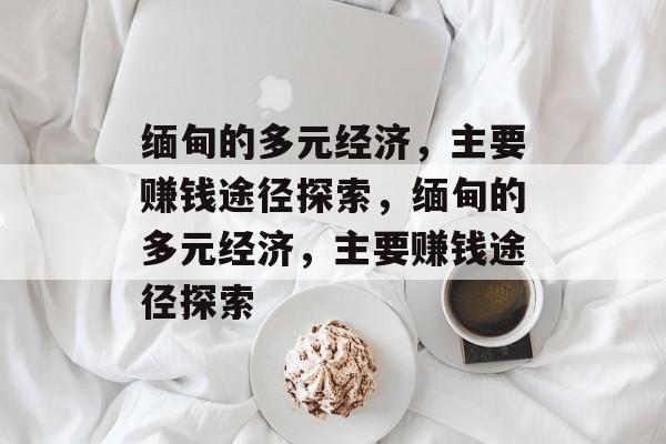 缅甸的多元经济,主要赚钱途径探索,缅甸的多元经济,主要赚钱途径探索 缅甸的多元经济,主要赚钱途径探索,缅甸的多元经济,主要赚钱途径探索