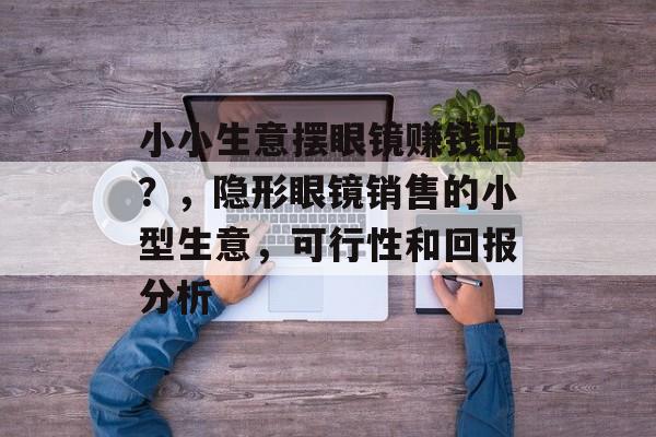小小生意摆眼镜赚钱吗？，隐形眼镜销售的小型生意，可行性和回报分析