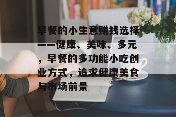 早餐的小生意赚钱选择——健康、美味、多元,早餐的多功能小吃创业方式,追求健康美食与市场前景 早餐的小生意赚钱选择——健康、美味、多元,早餐的多功能小吃创业方式,追求健康美食与市场前景