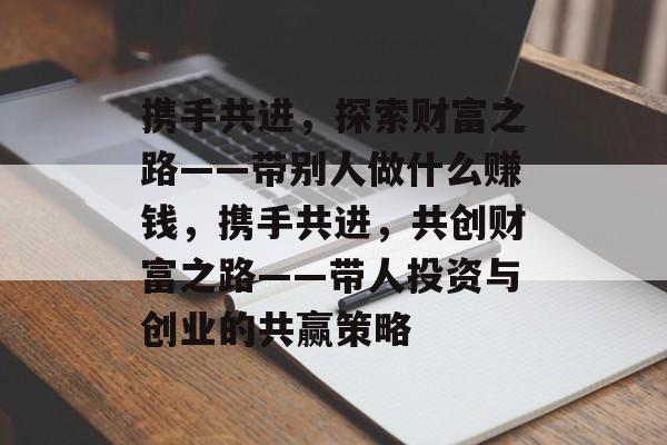 携手共进,探索财富之路——带别人做什么赚钱,携手共进,共创财富之路——带人投资与创业的共赢策略 携手共进,探索财富之路——带别人做什么赚钱,携手共进,共创财富之路——带人投资与创业的共赢策略