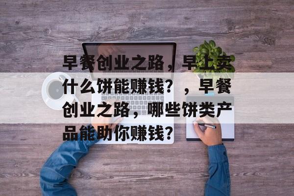 早餐创业之路,早上卖什么饼能赚钱?,早餐创业之路,哪些饼类产品能助你赚钱? 早餐创业之路,早上卖什么饼能赚钱?,早餐创业之路,哪些饼类产品能助你赚钱?