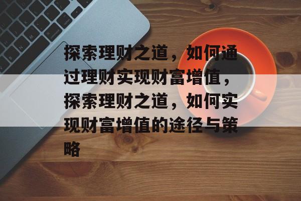 探索理财之道,如何通过理财实现财富增值,探索理财之道,如何实现财富增值的途径与策略 探索理财之道,如何通过理财实现财富增值,探索理财之道,如何实现财富增值的途径与策略