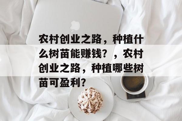 农村创业之路,种植什么树苗能赚钱?,农村创业之路,种植哪些树苗可盈利? 农村创业之路,种植什么树苗能赚钱?,农村创业之路,种植哪些树苗可盈利?