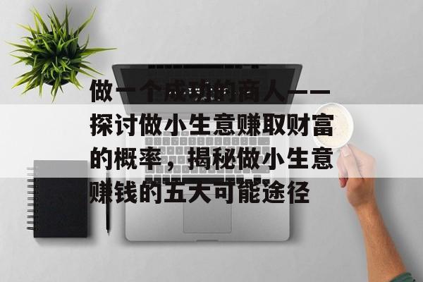 做一个成功的商人——探讨做小生意赚取财富的概率,揭秘做小生意赚钱的五大可能途径 做一个成功的商人——探讨做小生意赚取财富的概率,揭秘做小生意赚钱的五大可能途径
