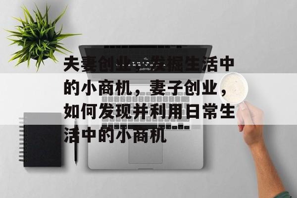 夫妻创业,发掘生活中的小商机,妻子创业,如何发现并利用日常生活中的小商机 夫妻创业,发掘生活中的小商机,妻子创业,如何发现并利用日常生活中的小商机