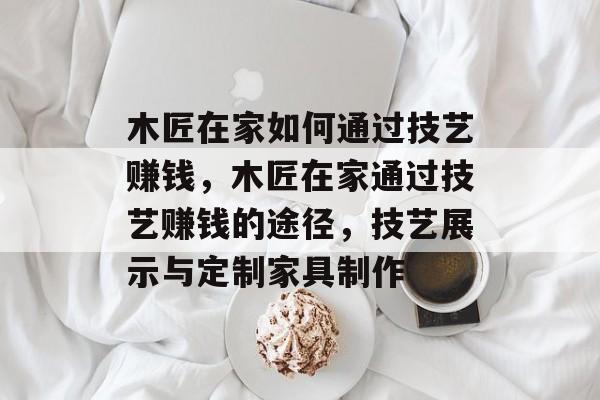 木匠在家如何通过技艺赚钱，木匠在家通过技艺赚钱的途径，技艺展示与定制家具制作