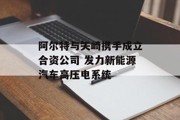阿尔特与矢崎携手成立合资公司 发力新能源汽车高压电系统 阿尔特与矢崎携手成立合资公司 发力新能源汽车高压电系统