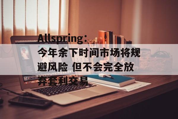 Allspring:今年余下时间市场将规避风险 但不会完全放弃套利交易 Allspring:今年余下时间市场将规避风险 但不会完全放弃套利交易