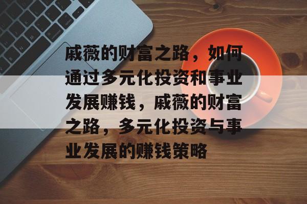 戚薇的财富之路,如何通过多元化投资和事业发展赚钱,戚薇的财富之路,多元化投资与事业发展的赚钱策略 戚薇的财富之路,如何通过多元化投资和事业发展赚钱,戚薇的财富之路,多元化投资与事业发展的赚钱策略