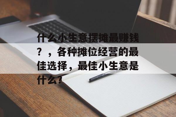 什么小生意摆摊最赚钱?,各种摊位经营的最佳选择,最佳小生意是什么? 什么小生意摆摊最赚钱?,各种摊位经营的最佳选择,最佳小生意是什么?