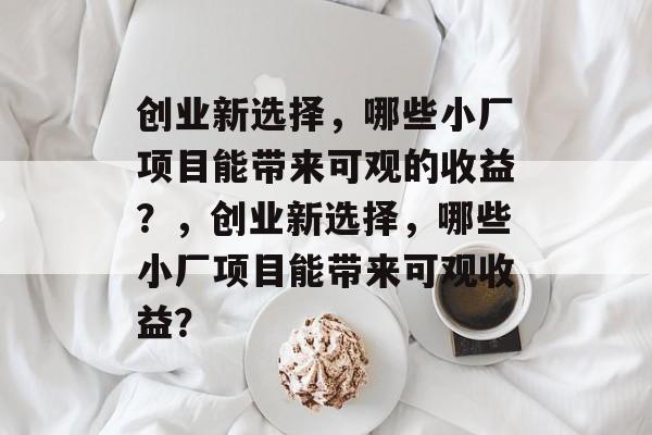 创业新选择,哪些小厂项目能带来可观的收益?,创业新选择,哪些小厂项目能带来可观收益? 创业新选择,哪些小厂项目能带来可观的收益?,创业新选择,哪些小厂项目能带来可观收益?