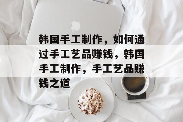 韩国手工制作，如何通过手工艺品赚钱，韩国手工制作，手工艺品赚钱之道