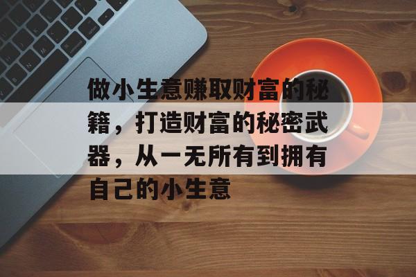 做小生意赚取财富的秘籍,打造财富的秘密武器,从一无所有到拥有自己的小生意 做小生意赚取财富的秘籍,打造财富的秘密武器,从一无所有到拥有自己的小生意