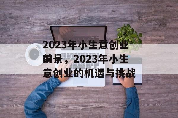 2023年小生意创业前景,2023年小生意创业的机遇与挑战 2023年小生意创业前景,2023年小生意创业的机遇与挑战