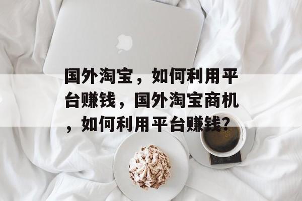 国外淘宝,如何利用平台赚钱,国外淘宝商机,如何利用平台赚钱? 国外淘宝,如何利用平台赚钱,国外淘宝商机,如何利用平台赚钱?