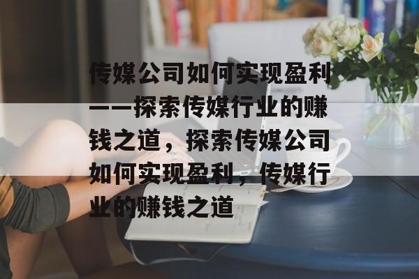 传媒公司如何实现盈利——探索传媒行业的赚钱之道,探索传媒公司如何实现盈利,传媒行业的赚钱之道 传媒公司如何实现盈利——探索传媒行业的赚钱之道,探索传媒公司如何实现盈利,传媒行业的赚钱之道