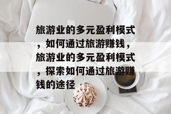 旅游业的多元盈利模式,如何通过旅游赚钱,旅游业的多元盈利模式,探索如何通过旅游赚钱的途径 旅游业的多元盈利模式,如何通过旅游赚钱,旅游业的多元盈利模式,探索如何通过旅游赚钱的途径