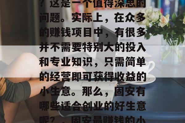 固安赚钱小生意好做吗?这是一个值得深思的问题。实际上,在众多的赚钱项目中,有很多并不需要特别大的投入和专业知识,只需简单的经营即可获得收益的小生意。那么,固安有哪些适合创业的好生意呢?,固安最赚钱的小生意推荐 固安赚钱小生意好做吗?这是一个值得深思的问题。实际上,在众多的赚钱项目中,有很多并不需要特别大的投入和专业知识,只需简单的经营即可获得收益的小生意。那么,固安有哪些适合创业的好生意呢?,固安最赚钱的小生意推荐