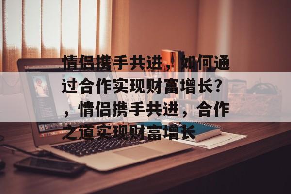 情侣携手共进,如何通过合作实现财富增长?,情侣携手共进,合作之道实现财富增长 情侣携手共进,如何通过合作实现财富增长?,情侣携手共进,合作之道实现财富增长