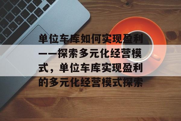 单位车库如何实现盈利——探索多元化经营模式,单位车库实现盈利的多元化经营模式探索 单位车库如何实现盈利——探索多元化经营模式,单位车库实现盈利的多元化经营模式探索